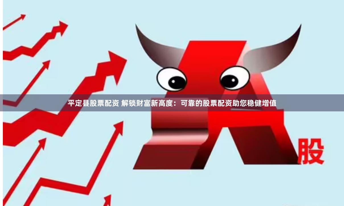 平定县股票配资 解锁财富新高度：可靠的股票配资助您稳健增值