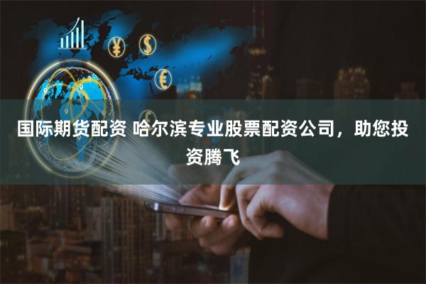 国际期货配资 哈尔滨专业股票配资公司，助您投资腾飞