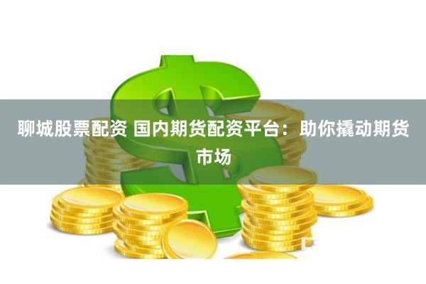 聊城股票配资 国内期货配资平台：助你撬动期货市场