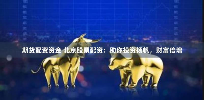 期货配资资金 北京股票配资：助你投资扬帆，财富倍增
