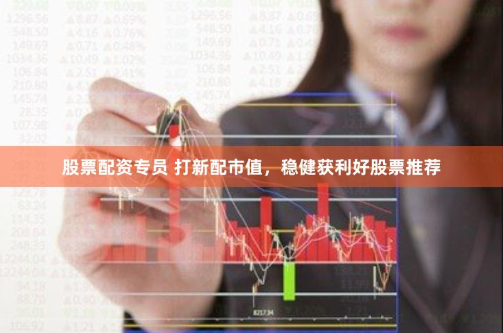 股票配资专员 打新配市值，稳健获利好股票推荐