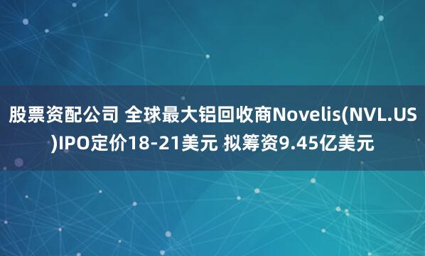 股票资配公司 全球最大铝回收商Novelis(NVL.US)IPO定价18-21美元 拟筹资9.45亿美元