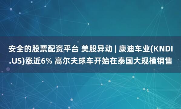 安全的股票配资平台 美股异动 | 康迪车业(KNDI.US)涨近6% 高尔夫球车开始在泰国大规模销售