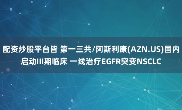 配资炒股平台皆 第一三共/阿斯利康(AZN.US)国内启动III期临床 一线治疗EGFR突变NSCLC