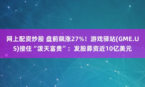 网上配资炒股 盘前飙涨27%！游戏驿站(GME.US)接住“泼天富贵”：发股募资近10亿美元