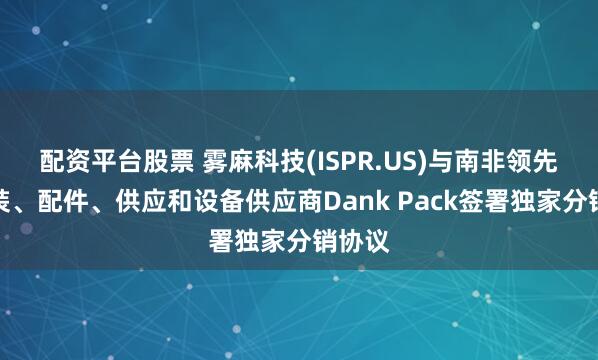 配资平台股票 雾麻科技(ISPR.US)与南非领先的包装、配件、供应和设备供应商Dank Pack签署独家分销协议