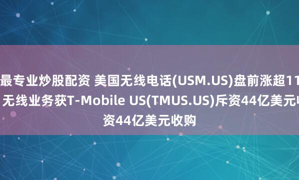 最专业炒股配资 美国无线电话(USM.US)盘前涨超11%！无线业务获T-Mobile US(TMUS.US)斥资44亿美元收购