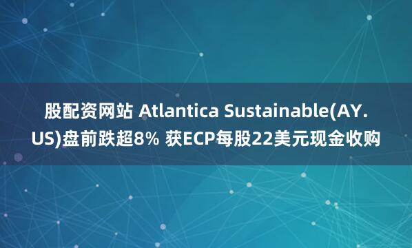 股配资网站 Atlantica Sustainable(AY.US)盘前跌超8% 获ECP每股22美元现金收购