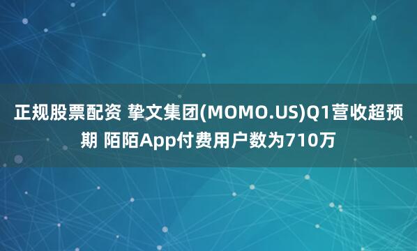 正规股票配资 挚文集团(MOMO.US)Q1营收超预期 陌陌App付费用户数为710万