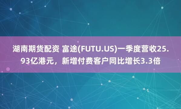 湖南期货配资 富途(FUTU.US)一季度营收25.93亿港元，新增付费客户同比增长3.3倍