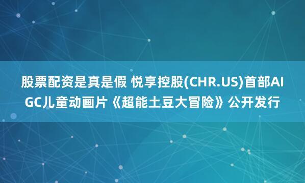 股票配资是真是假 悦享控股(CHR.US)首部AIGC儿童动画片《超能土豆大冒险》公开发行