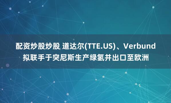 配资炒股炒股 道达尔(TTE.US)、Verbund拟联手于突尼斯生产绿氢并出口至欧洲