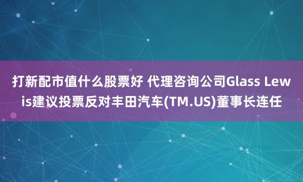 打新配市值什么股票好 代理咨询公司Glass Lewis建议投票反对丰田汽车(TM.US)董事长连任