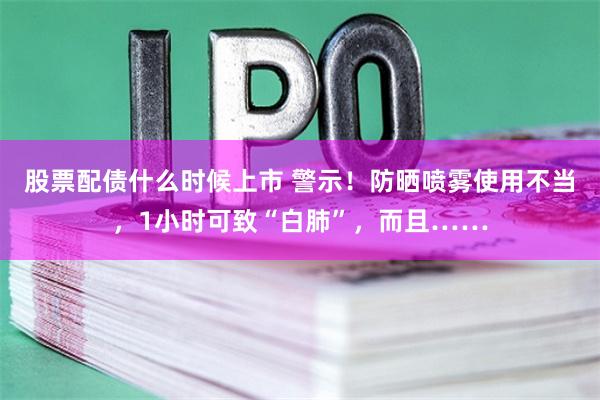 股票配债什么时候上市 警示！防晒喷雾使用不当，1小时可致“白肺”，而且……