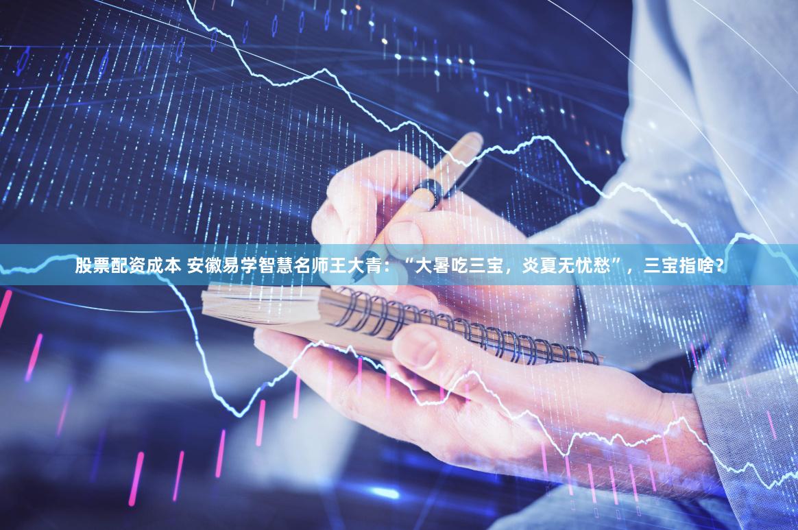 股票配资成本 安徽易学智慧名师王大青：“大暑吃三宝，炎夏无忧愁”，三宝指啥？