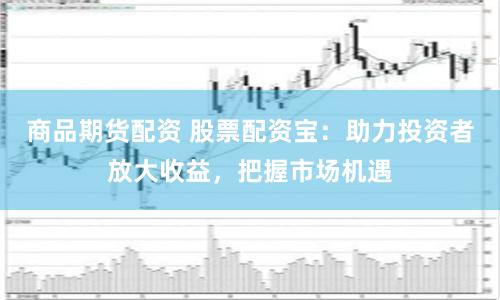 商品期货配资 股票配资宝：助力投资者放大收益，把握市场机遇