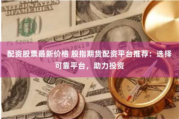 配资股票最新价格 股指期货配资平台推荐：选择可靠平台，助力投资