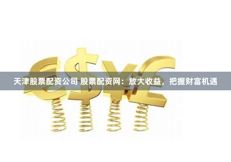 天津股票配资公司 股票配资网：放大收益，把握财富机遇