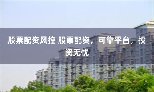 股票配资风控 股票配资，可靠平台，投资无忧