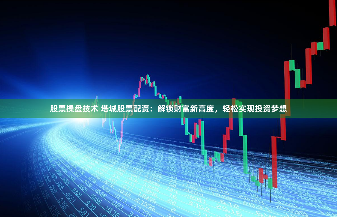 股票操盘技术 塔城股票配资：解锁财富新高度，轻松实现投资梦想