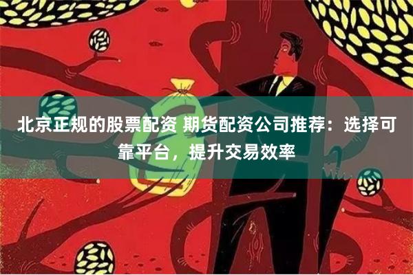 北京正规的股票配资 期货配资公司推荐：选择可靠平台，提升交易效率