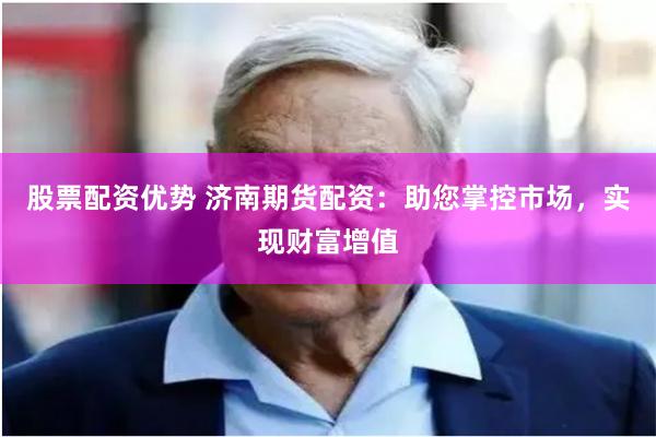 股票配资优势 济南期货配资：助您掌控市场，实现财富增值