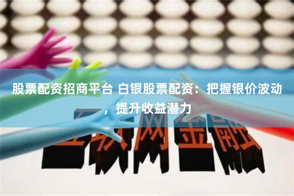 股票配资招商平台 白银股票配资：把握银价波动，提升收益潜力
