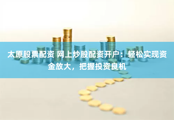 太原股票配资 网上炒股配资开户：轻松实现资金放大，把握投资良机