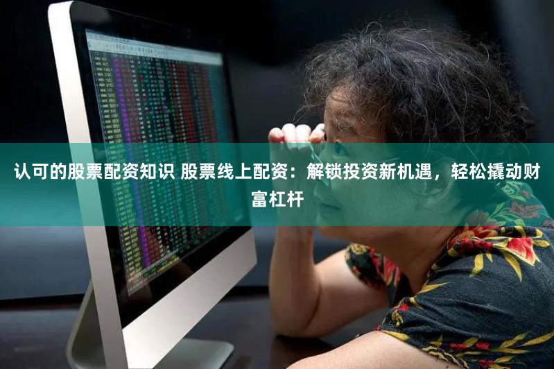 认可的股票配资知识 股票线上配资：解锁投资新机遇，轻松撬动财富杠杆