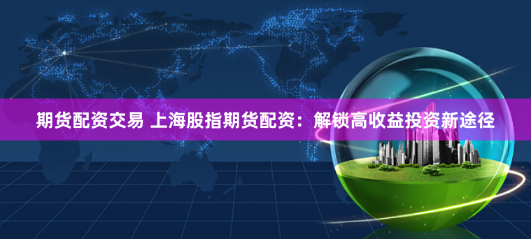 期货配资交易 上海股指期货配资:解锁高收益投资新途径