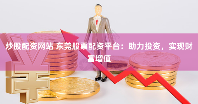 炒股配资网站 东莞股票配资平台：助力投资，实现财富增值