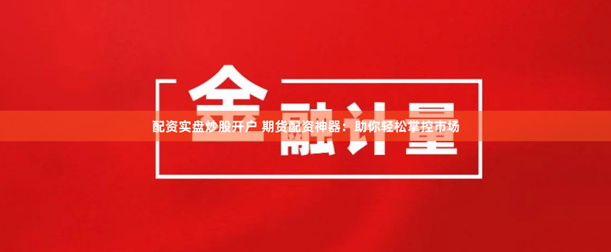 配资实盘炒股开户 期货配资神器：助你轻松掌控市场