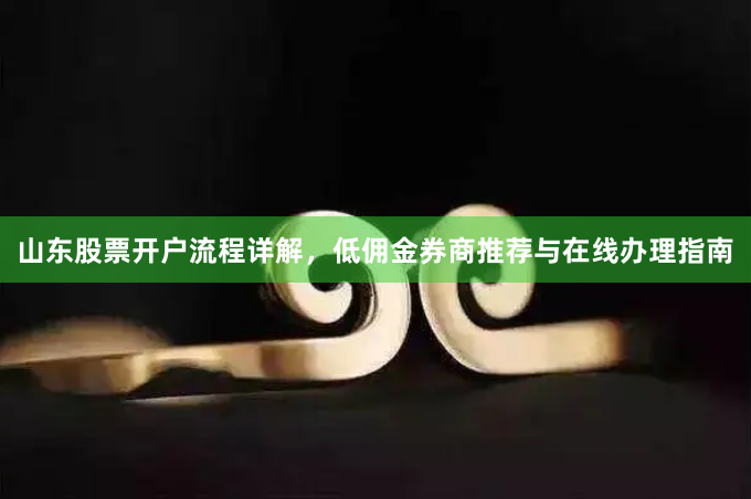 山东股票开户流程详解，低佣金券商推荐与在线办理指南